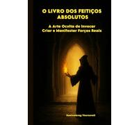 O LIVRO DOS FEITIÇOS ABSOLUTOS: A Arte Oculta de Invocar, Criar e Manifestar Forças Reais