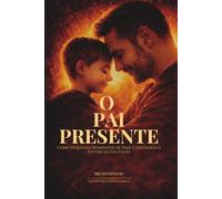 O Pai Presente: Como Pequenos Momentos De Hoje Constroem o Futuro Do Seu Filho