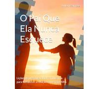 O Pai Que Ela Nunca Esquece: Lições de presença, amor e influência para fortalecer a relação entre pai e filha
