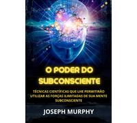 O Poder do Subconsciente: Técnicas científicas que lhe permitirão utilizar as forças ilimitadas de sua mente subconsciente