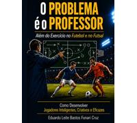 O Problema é o Professor: Além do Exercício no Futebol e no Futsal: Como Desenvolver Jogadores Inteligentes, Criativos e Eficazes