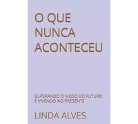 O QUE NUNCA ACONTECEU: SUPERANDO O MEDO DO FUTURO E VIVENDO NO PRESENTE