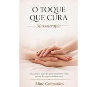 O Toque que Cura - Massoterapia: Descubra os Segredos para Transformar Vidas Através do Toque e Bem-Estar