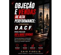 Objeção e Vendas de Alta Performance: O Framework D.A.C.F. para Fechar 50% Mais Vendas: Técnicas psicológicas comprovadas para neutralizar objeções e fechar negócios em qualquer segmento