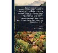 Observaciones Sobre La Intervención Que Ha Tenido El Ex-Presidente De Centro-América, General Francisco Morazán, En Los Negocios Políticos De ... De Mediados De 837 Á Principios De 839