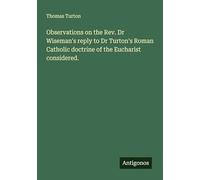 Observations on the Rev. Dr Wiseman's reply to Dr Turton's Roman Catholic doctrine of the Eucharist considered.