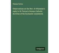 Observations on the Rev. Dr Wiseman's reply to Dr Turton's Roman Catholic doctrine of the Eucharist considered.