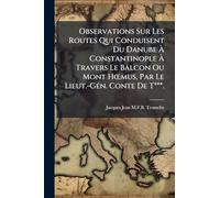 Observations Sur Les Routes Qui Conduisent Du Danube À Constantinople À Travers Le Balcon Ou Mont HÅ"mus, Par Le Lieut.-GÃ(c)n. Conte De T***.
