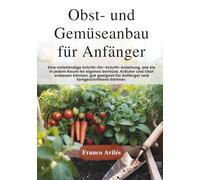 Obst- und Gemüseanbau für Anfänger: Ein vollständiger Schritt-für-Schritt-Ratgeber zum Anbau von eigenem Gemüse, Kräutern und Obst auf kleinstem Raum geeignet für Anfänger und erfahrene Gärtner!