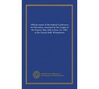 Official report of the Federal Conference on Education, convened by the League of the Empire, May 24th to June 1st, 1907, at the Caxton Hall, Westminster