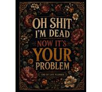 Oh Shit I'm Dead Now It's Your Problem: Gone But Still Telling You What To Do | A Simple Guide for Your Family After You’re Die