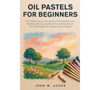 OIL PASTELS FOR BEGINNERS: A Complete Step by Step Guide to Choosing Materials, Mastering Blending, Building Color, Creating Texture, and Finishing Beautiful Artwork with Confidence