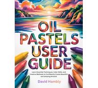 OIL PASTELS USER GUIDE: Learn Essential Techniques, Color Skills, and Creative Methods to Confidently Create Beautiful and amazing Artwork