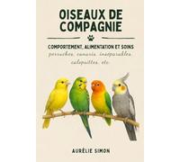 Oiseaux de compagnie: Comportement, Alimentation et Soins des Perruches, Canaris, Inséparables, Calopsittes, etc.