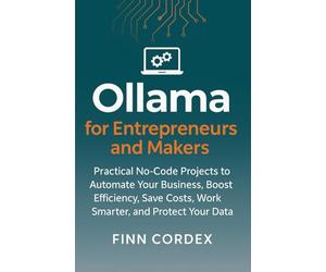 OLLAMA FOR ENTREPRENEURS AND MAKERS: PRACTICAL NO-CODE PROJECTS TO AUTOMATE YOUR BUSINESS, BOOST EFFICIENCY, SAVE COSTS, WORK SMARTER, AND PROTECT YOUR DATA