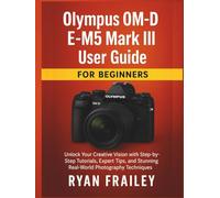 Olympus OM-D E-M5 Mark III User Guide for Beginners: Unlock Your Creative Vision with Step-by-Step Tutorials, Expert Tips, and Stunning Real-World Photography Techniques