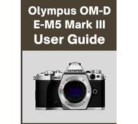 Olympus OM-D E-M5 Mark III User Guide: Your World, Beautifully Captured: A Straightforward Handbook for New and Lifelong Photographers