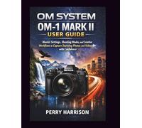 OM System OM-1 Mark II User Guide: Master Settings, Shooting Modes, and Creative Workflows to Capture Stunning Photos and Videos with Confidence