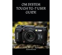 OM SYSTEM TOUGH TG-7 USER GUIDE: The Ultimate Manual for Mastering Underwater, Macro, GPS, and Adventure Photography Settings