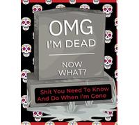 OMG I'm DEAD! Now What?!: Shit You Need to Know and Do When I'm Gone