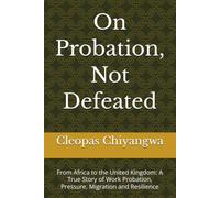 On Probation, Not Defeated: From Africa to the United Kingdom: A True Story of Work Probation, Pressure, Migration and Resilience