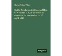 On the Corn Laws : the Speech of Hon. C. P. Villiers, M.P., in the House of Commons, on Wednesday, 1st of April, 1840