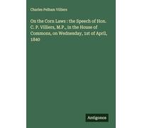 On the Corn Laws : the Speech of Hon. C. P. Villiers, M.P., in the House of Commons, on Wednesday, 1st of April, 1840