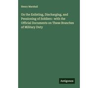 On the Enlisting, Discharging, and Pensioning of Soldiers : with the Official Documents on These Branches of Military Duty