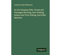 On the Grampian Hills. Grouse and Ptarmigan Shooting, Deer Stalking, Salmon and Trout Fishing. And Other Sketches