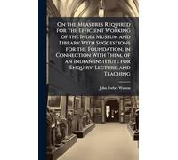 On the Measures Required for the Efficient Working of the India Museum and Library With Suggestions for the Foundation, in Connection With Them, of an ... Institute for Enquiry, Lecture, and Teaching