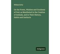 On the Power, Wisdom and Goodness of God, as Manifested in the Creation of Animals, and in Their History, Habits and Instincts