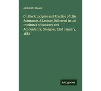 On the Principles and Practice of Life Assurance. A Lecture Delivered to the Institutes of Bankers and Accountants, Glasgow, 23rd January, 1882