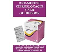 One-Minute Ciprofloxacin User Guidebook: An In-Depth Yet Quick User Manual Covering Ciprofloxacin Uses, Adult and Pediatric Dosing, Safety Alerts, ... and Essential Guidelines for Safe Self-Care