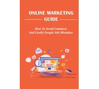 Online Marketing Guide: How To Avoid Common And Costly Google Ads Mistakes: Generates Impressive Results