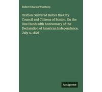 Oration Delivered Before the City Council and Citizens of Boston. On the One Hundredth Anniversary of the Declaration of American Independence, July 4, 1876