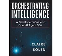 Orchestrating Intelligence: A Developer’s Guide to OpenAI Agent SDK (Complete Beginner’s Guide to Programming and Information Technology)