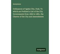 Ordinances of Ogden City, Utah. To which are Prefixed a List of the City Governments from 1869 to 1881, the Charter of the City and Amendments