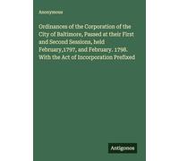 Ordinances of the Corporation of the City of Baltimore, Passed at their First and Second Sessions, held February,1797, and February. 1798. With the Act of Incorporation Prefixed