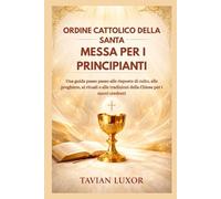 ORDINE CATTOLICO DELLA SANTA MESSA PER I PRINCIPIANTI: Una guida passo passo alle risposte di culto, alle preghiere, ai rituali e alle tradizioni della Chiesa per i nuovi credenti