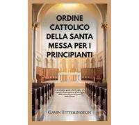 ORDINE CATTOLICO DELLA SANTA MESSA PER I PRINCIPIANTI: Una semplice guida alla liturgia, alle risposte alle preghiere, all'etichetta della comunione e ai rituali della Chiesa