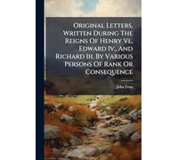 Original Letters, Written During The Reigns Of Henry Vi., Edward Iv., And Richard Iii. By Various Persons Of Rank Or Consequence