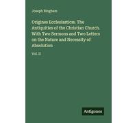 Origines Ecclesiasticæ. The Antiquities of the Christian Church. With Two Sermons and Two Letters on the Nature and Necessity of Absolution: Vol. II
