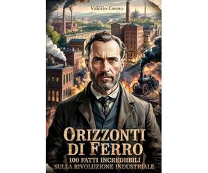 Orizzonti di Ferro: 100 Fatti incredibili sulla Rivoluzione Industriale (Macchina del Tempo: 100 segreti, follie e misteri della storia)