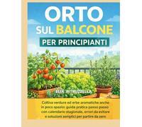 Orto sul Balcone per Principianti: Coltiva verdure ed erbe aromatiche anche in poco spazio guida pratica passo passo con calendario stagionale,errori da evitare e soluzioni semplici per partire da zer