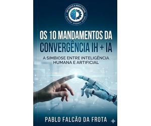 Os 10 Mandamentos da Convergência IH + IA: A Simbiose entre Inteligência Humana e Artificial (Tecnologia para Todos)