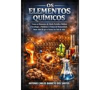 OS ELEMENTOS QUÍMICOS: Como os Elementos da Tabela Periódica Moldam a Tecnologia, a Medicina e o Futuro da Humanidade, Muito Além do que se Ensina em Sala de Aula