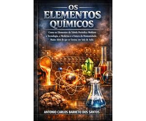 OS ELEMENTOS QUÍMICOS: Como os Elementos da Tabela Periódica Moldam a Tecnologia, a Medicina e o Futuro da Humanidade, Muito Além do que se Ensina em Sala de Aula