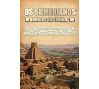 OS SUMERIANOS: Arquitetos da Civilização: Como a antiga Mesopotâmia inventou a escrita, as cidades e o mundo moderno
