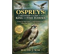 OSPREY: A BEGINNERS GUIDE TO THE KING AND FISH HAWKS: A Step-by-step Guide to Understanding And Observing Osprey In The Wild