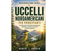 OSSERVAZIONE DEGLI UCCELLI NORDAMERICANI PER PRINCIPIANTI: Una guida pratica all'identificazione delle specie, agli habitat, ai richiami e ai modelli di migrazione stagionale.